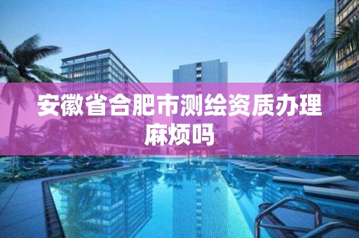 安徽省合肥市测绘资质办理麻烦吗