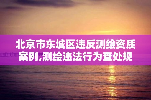 北京市东城区违反测绘资质案例,测绘违法行为查处规定。