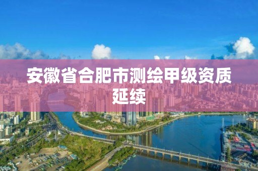 安徽省合肥市测绘甲级资质延续