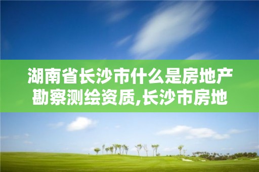 湖南省长沙市什么是房地产勘察测绘资质,长沙市房地产测绘队属于哪里管。