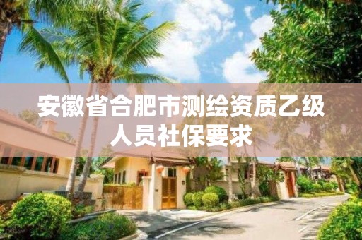 安徽省合肥市测绘资质乙级人员社保要求