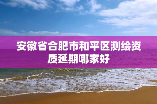 安徽省合肥市和平区测绘资质延期哪家好