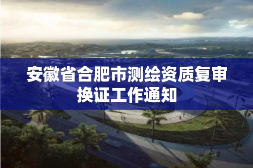 安徽省合肥市测绘资质复审换证工作通知