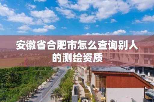 安徽省合肥市怎么查询别人的测绘资质 安徽省合肥市怎么查询别人的测绘资质