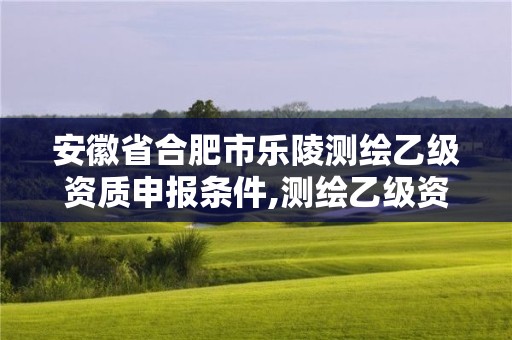 安徽省合肥市乐陵测绘乙级资质申报条件,测绘乙级资质证书。