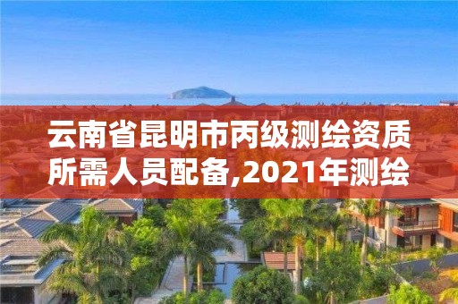 云南省昆明市丙级测绘资质所需人员配备,2021年测绘资质丙级申报条件。