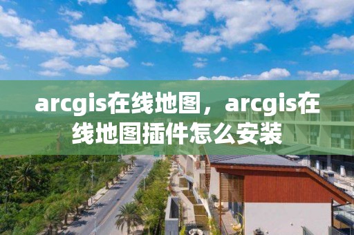 arcgis在线地图，arcgis在线地图插件怎么安装