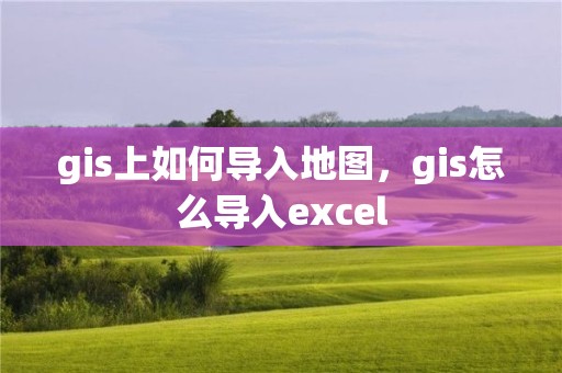 gis上如何导入地图，gis怎么导入excel