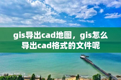 gis导出cad地图，gis怎么导出cad格式的文件呢