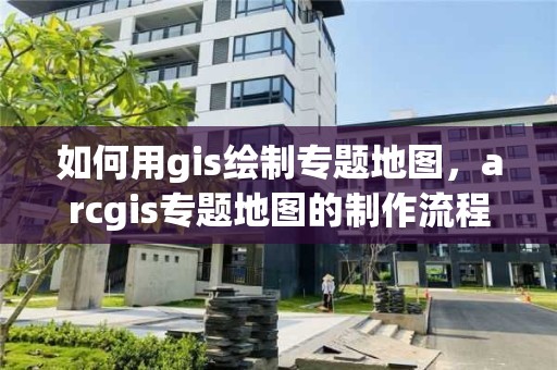 如何用gis绘制专题地图，arcgis专题地图的制作流程