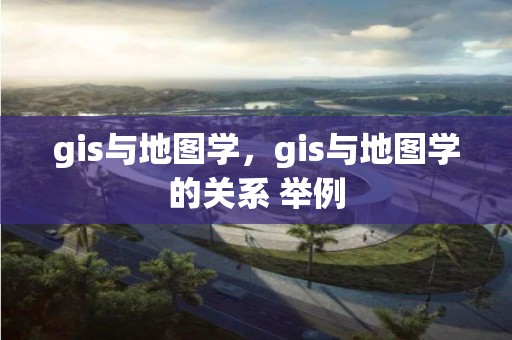 gis与地图学，gis与地图学的关系 举例