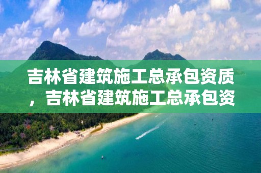 吉林省建筑施工总承包资质，吉林省建筑施工总承包资质证书查询