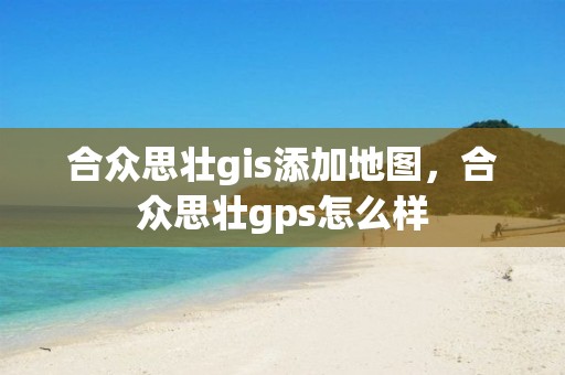 合众思壮gis添加地图，合众思壮gps怎么样