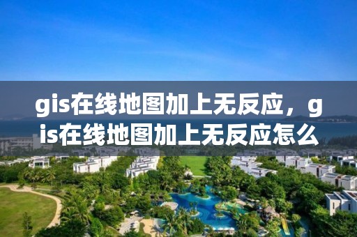 gis在线地图加上无反应，gis在线地图加上无反应怎么回事