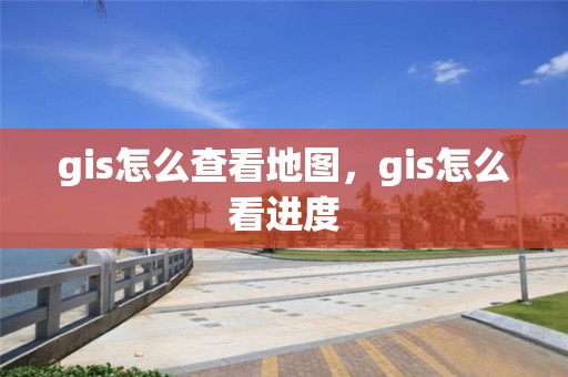 gis怎么查看地图，gis怎么看进度