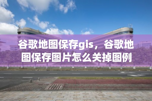 谷歌地图保存gis，谷歌地图保存图片怎么关掉图例