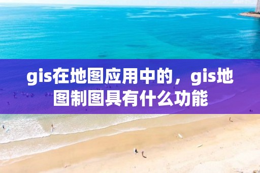 gis在地图应用中的，gis地图制图具有什么功能