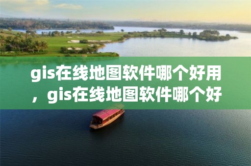 gis在线地图软件哪个好用，gis在线地图软件哪个好用一点