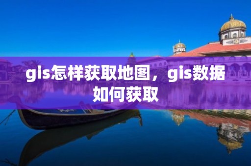 gis怎样获取地图，gis数据如何获取