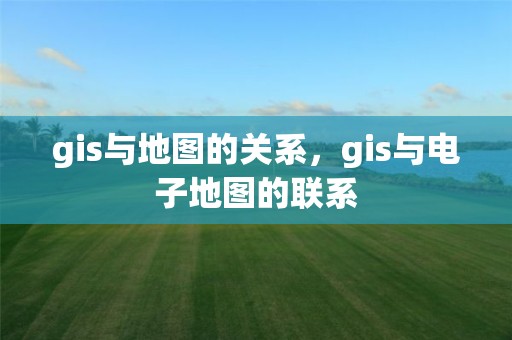 gis与地图的关系，gis与电子地图的联系