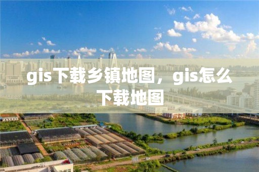 gis下载乡镇地图，gis怎么下载地图