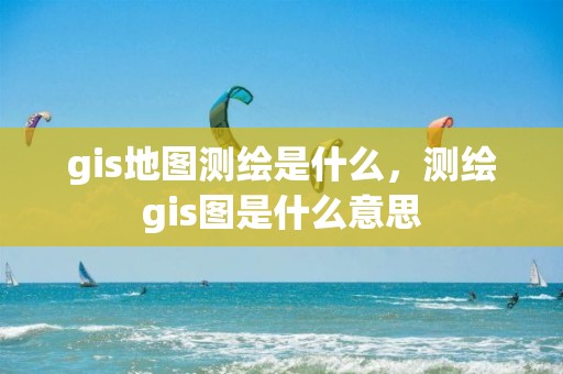 gis地图测绘是什么，测绘gis图是什么意思