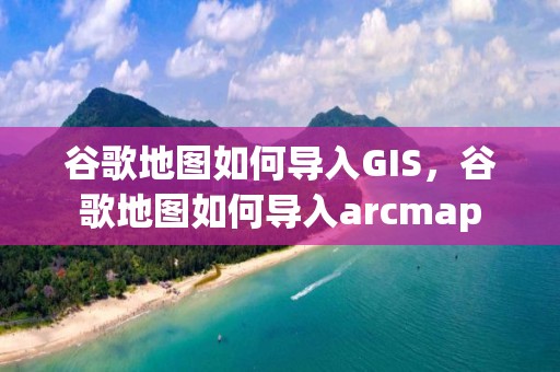 谷歌地图如何导入GIS，谷歌地图如何导入arcmap