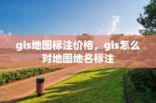 gis地图标注价格，gis怎么对地图地名标注