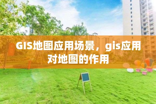 GIS地图应用场景，gis应用对地图的作用