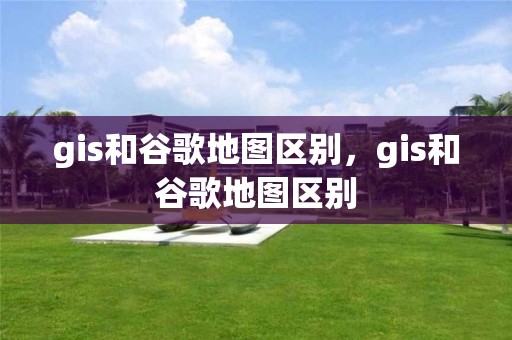 gis和谷歌地图区别，gis和谷歌地图区别