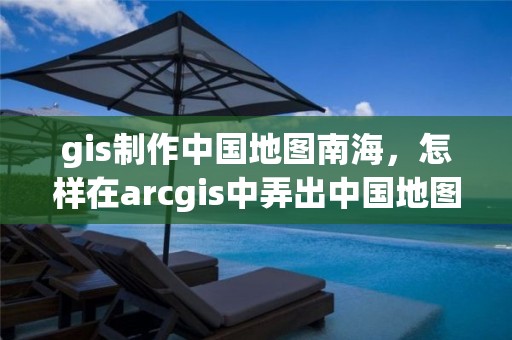 gis制作中国地图南海，怎样在arcgis中弄出中国地图