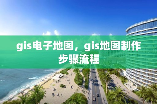 gis电子地图，gis地图制作步骤流程