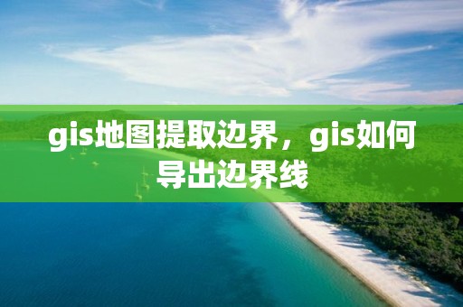 gis地图提取边界，gis如何导出边界线