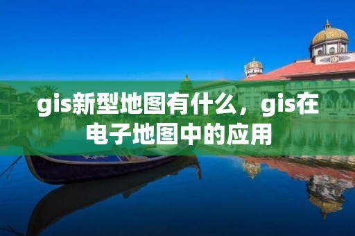 gis新型地图有什么，gis在电子地图中的应用