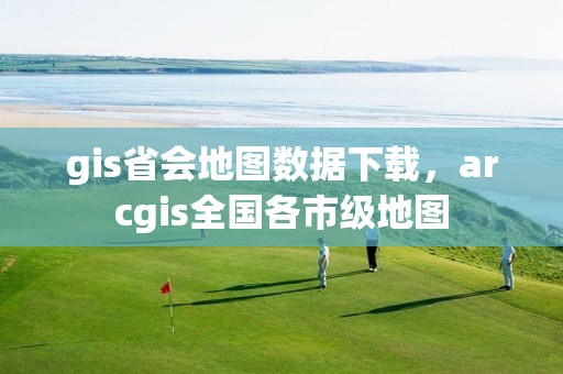 gis省会地图数据下载，arcgis全国各市级地图