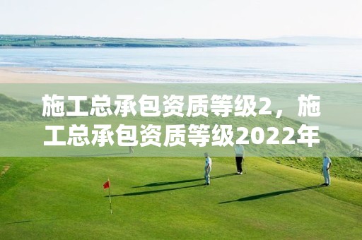 施工总承包资质等级2，施工总承包资质等级2022年