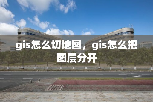 gis怎么切地图，gis怎么把图层分开