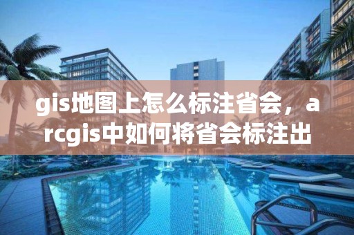 gis地图上怎么标注省会，arcgis中如何将省会标注出来