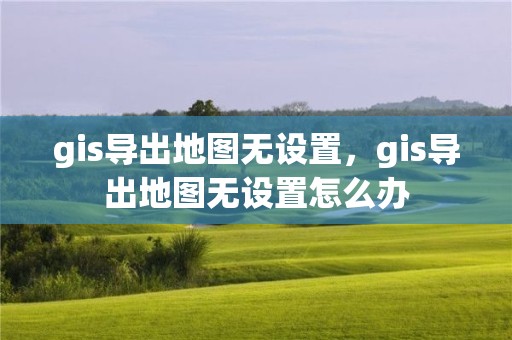 gis导出地图无设置，gis导出地图无设置怎么办