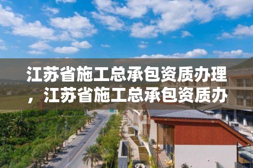 江苏省施工总承包资质办理，江苏省施工总承包资质办理流程