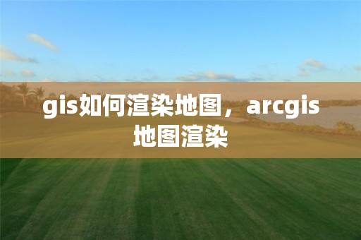 gis如何渲染地图，arcgis地图渲染