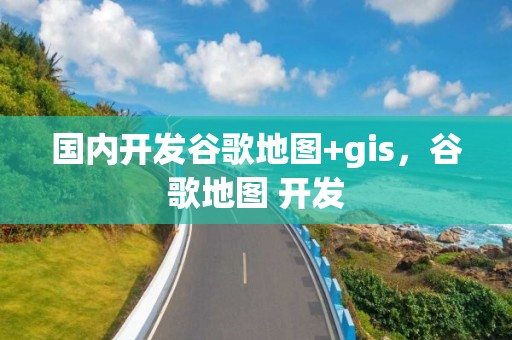 国内开发谷歌地图+gis，谷歌地图 开发