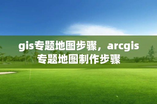 gis专题地图步骤，arcgis专题地图制作步骤