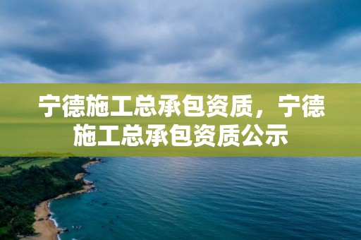 宁德施工总承包资质，宁德施工总承包资质公示