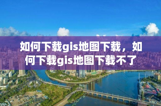 如何下载gis地图下载，如何下载gis地图下载不了