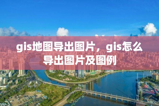 gis地图导出图片，gis怎么导出图片及图例