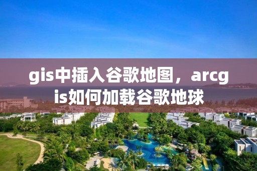 gis中插入谷歌地图，arcgis如何加载谷歌地球