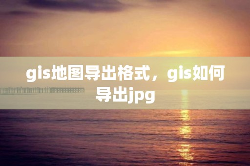 gis地图导出格式，gis如何导出jpg