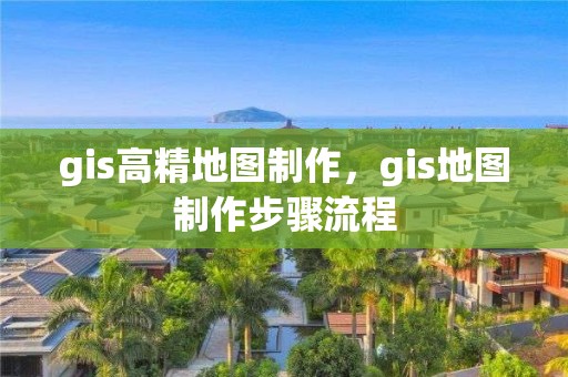 gis高精地图制作，gis地图制作步骤流程