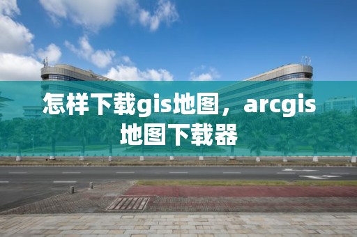 怎样下载gis地图，arcgis地图下载器